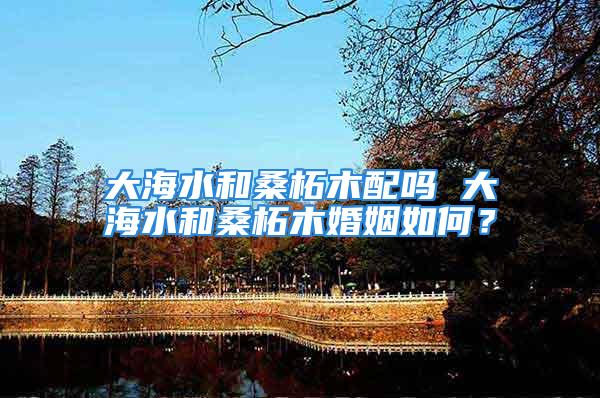 大海水和桑柘木配吗 大海水和桑柘木婚姻如何？