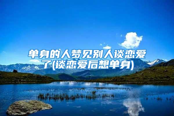 单身的人梦见别人谈恋爱了(谈恋爱后想单身)