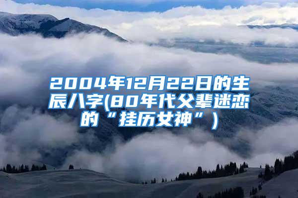 2004年12月22日的生辰八字(80年代父辈迷恋的“挂历女神”)