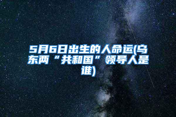 5月6日出生的人命运(乌东两“共和国”领导人是谁)