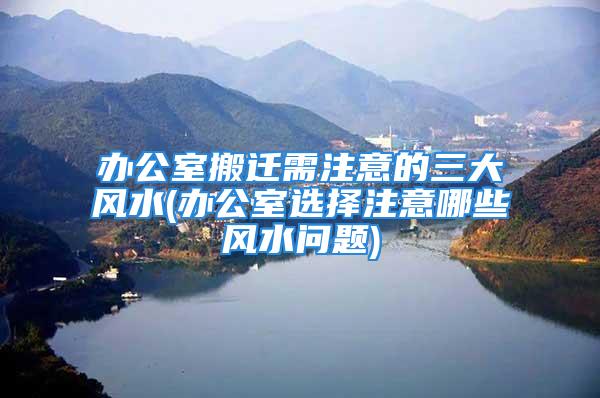 办公室搬迁需注意的三大风水(办公室选择注意哪些风水问题)