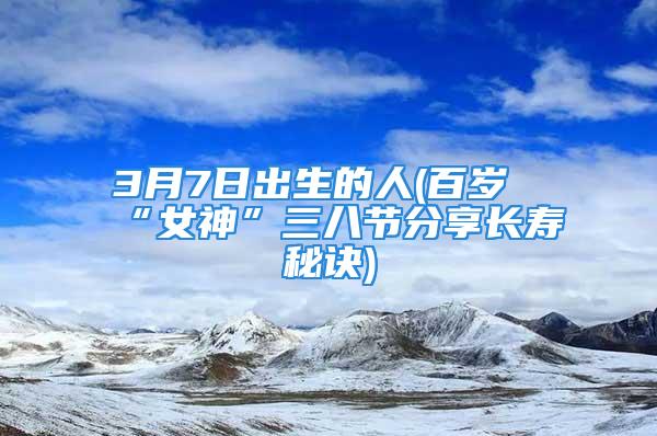 3月7日出生的人(百岁“女神”三八节分享长寿秘诀)