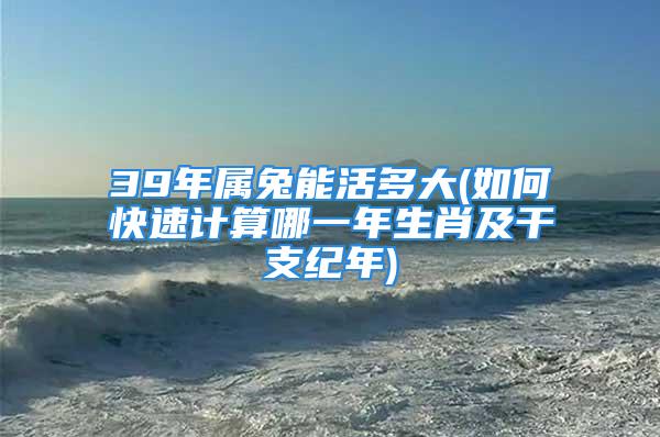 39年属兔能活多大(如何快速计算哪一年生肖及干支纪年)