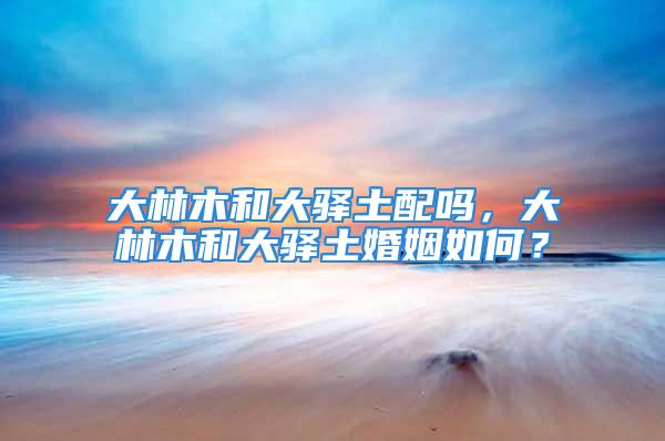 大林木和大驿土配吗，大林木和大驿土婚姻如何？