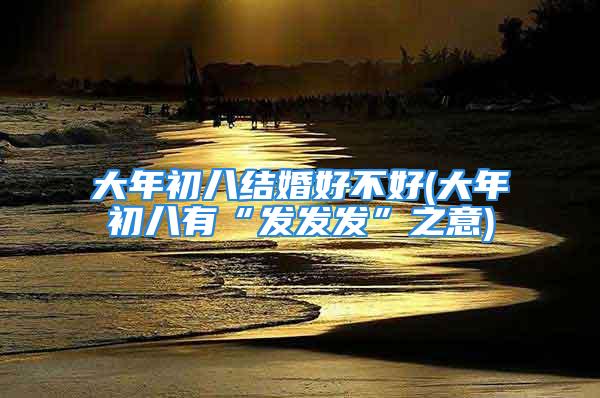 大年初八结婚好不好(大年初八有“发发发”之意)
