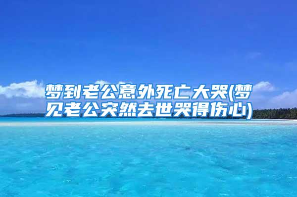 梦到老公意外死亡大哭(梦见老公突然去世哭得伤心)
