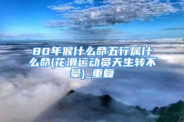 80年猴什么命五行属什么命(花滑运动员天生转不晕)_重复