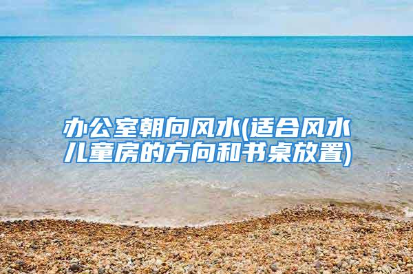 办公室朝向风水(适合风水儿童房的方向和书桌放置)
