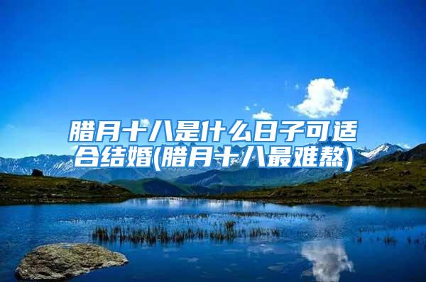 腊月十八是什么日子可适合结婚(腊月十八最难熬)
