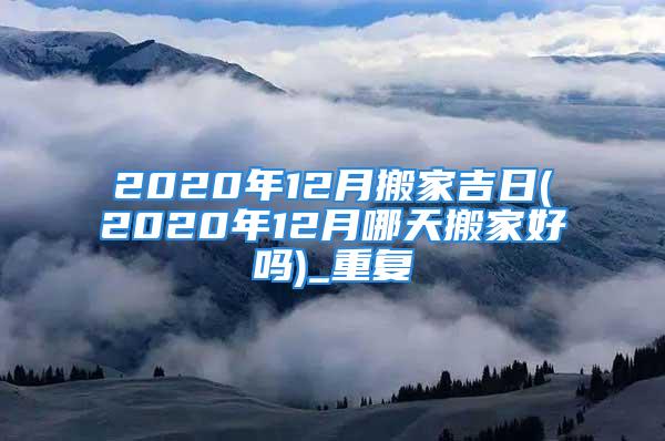 2020年12月搬家吉日(2020年12月哪天搬家好吗)_重复