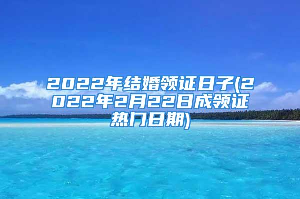 2022年结婚领证日子(2022年2月22日成领证热门日期)