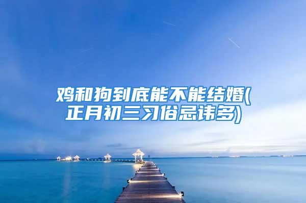 鸡和狗到底能不能结婚(正月初三习俗忌讳多)