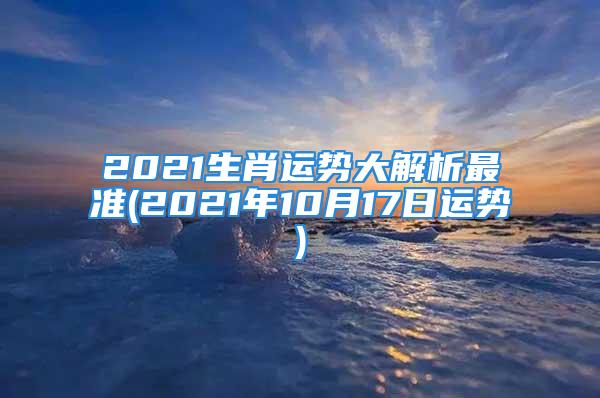 2021生肖运势大解析最准(2021年10月17日运势)