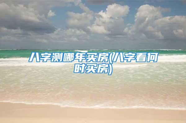 八字测哪年买房(八字看何时买房)