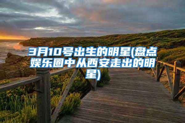 3月10号出生的明星(盘点娱乐圈中从西安走出的明星)