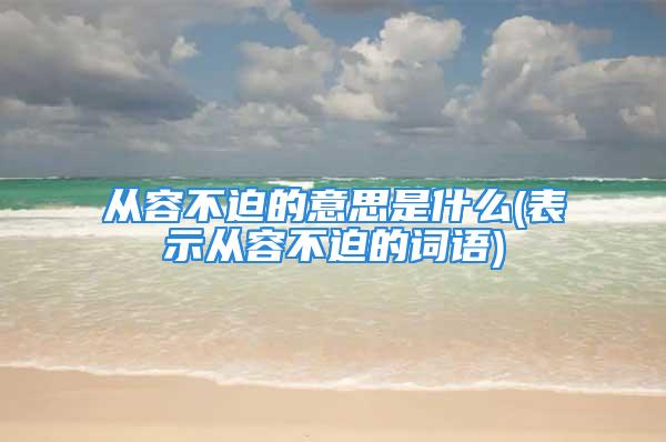 从容不迫的意思是什么(表示从容不迫的词语)