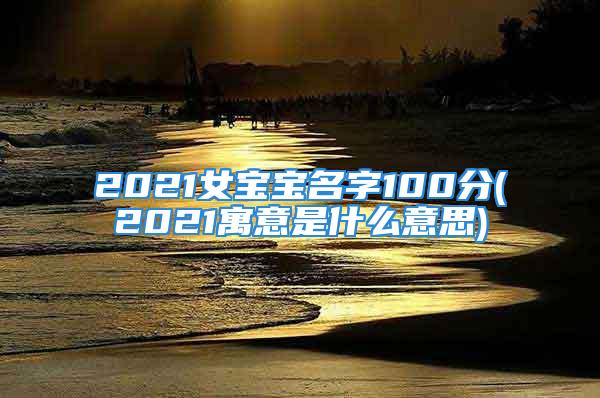 2021女宝宝名字100分(2021寓意是什么意思)