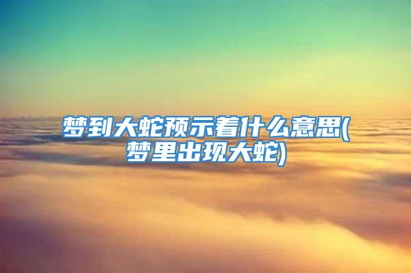 梦到大蛇预示着什么意思(梦里出现大蛇)