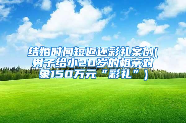 结婚时间短返还彩礼案例(男子给小20岁的相亲对象150万元“彩礼”)