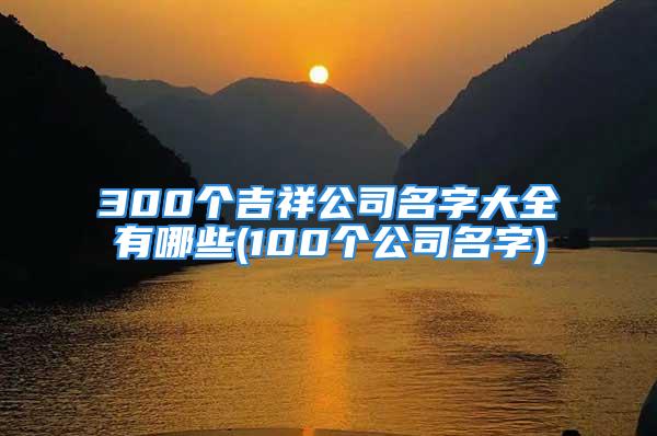 300个吉祥公司名字大全有哪些(100个公司名字)