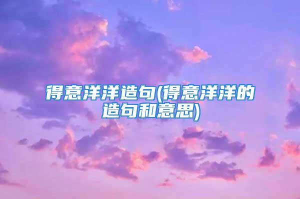 得意洋洋造句(得意洋洋的造句和意思)