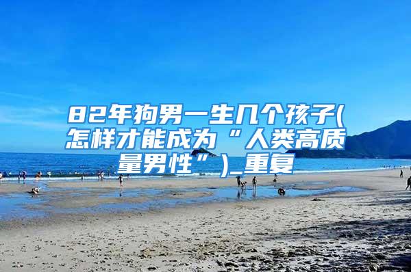 82年狗男一生几个孩子(怎样才能成为“人类高质量男性”)_重复