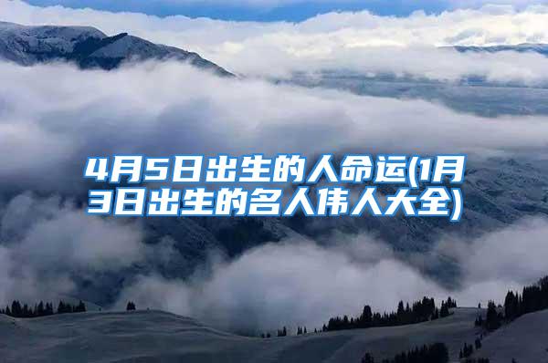 4月5日出生的人命运(1月3日出生的名人伟人大全)