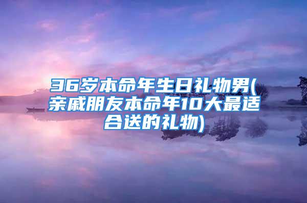 36岁本命年生日礼物男(亲戚朋友本命年10大最适合送的礼物)