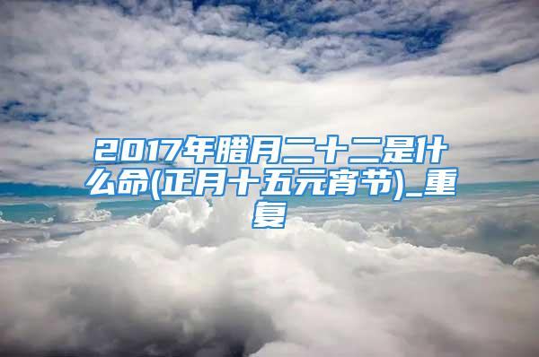 2017年腊月二十二是什么命(正月十五元宵节)_重复
