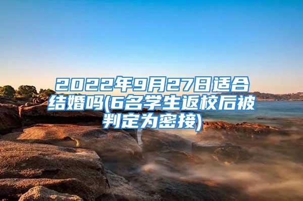 2022年9月27日适合结婚吗(6名学生返校后被判定为密接)