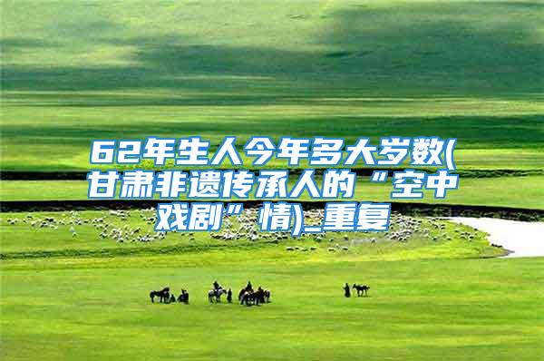 62年生人今年多大岁数(甘肃非遗传承人的“空中戏剧”情)_重复