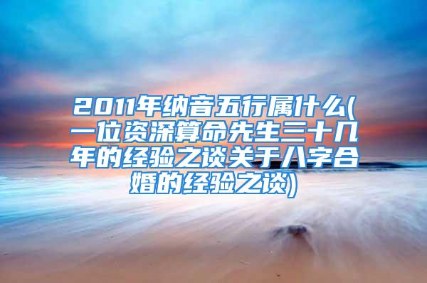 2011年纳音五行属什么(一位资深算命先生三十几年的经验之谈关于八字合婚的经验之谈)