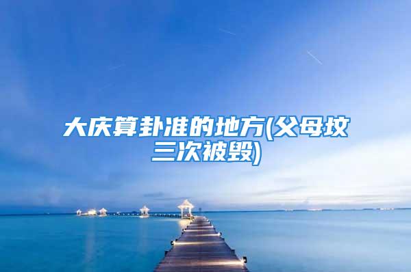 大庆算卦准的地方(父母坟三次被毁)