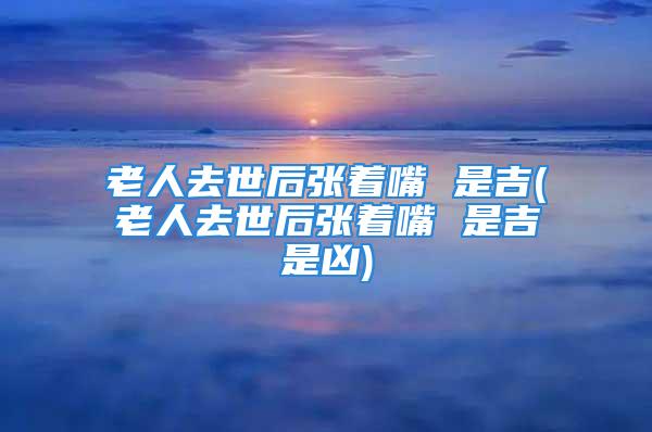 老人去世后张着嘴 是吉(老人去世后张着嘴 是吉是凶)