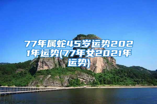 77年属蛇45岁运势2021年运势(77年女2021年运势)