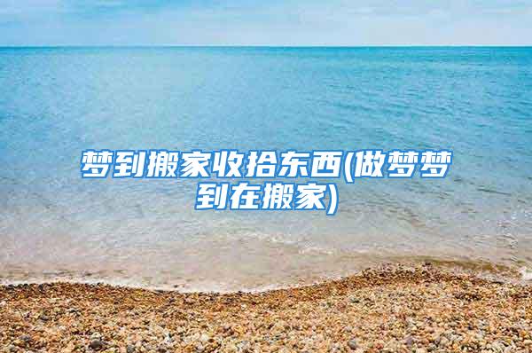 梦到搬家收拾东西(做梦梦到在搬家)