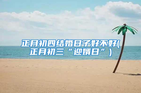 正月初四结婚日子好不好(正月初三“迎婿日”)