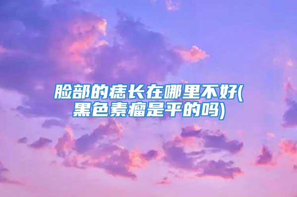 脸部的痣长在哪里不好(黑色素瘤是平的吗)