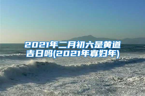 2021年二月初六是黄道吉日吗(2021年寡妇年)