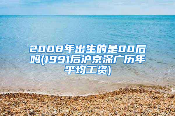 2008年出生的是00后吗(1991后沪京深广历年平均工资)