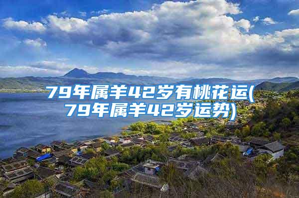 79年属羊42岁有桃花运(79年属羊42岁运势)