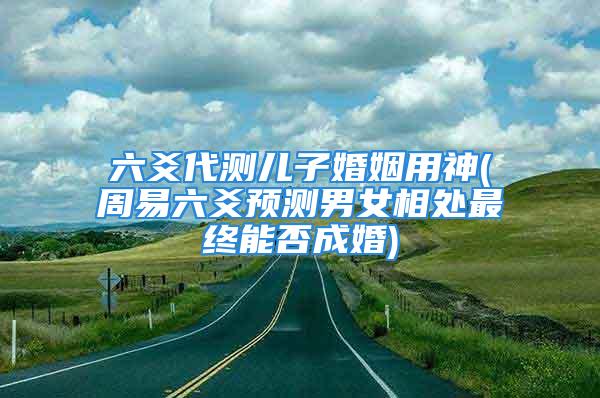 六爻代测儿子婚姻用神(周易六爻预测男女相处最终能否成婚)