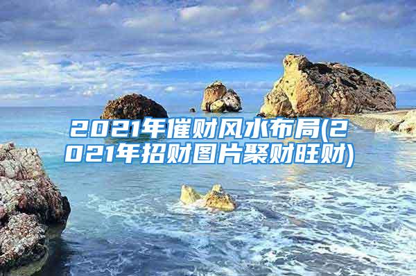 2021年催财风水布局(2021年招财图片聚财旺财)
