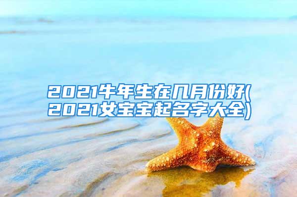 2021牛年生在几月份好(2021女宝宝起名字大全)