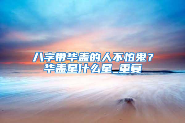 八字带华盖的人不怕鬼？华盖星什么星_重复