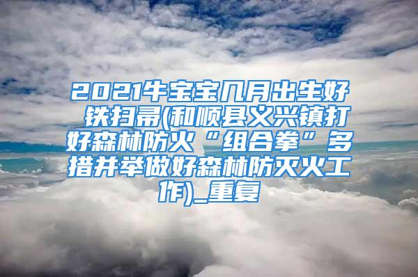 2021牛宝宝几月出生好 铁扫帚(和顺县义兴镇打好森林防火“组合拳”多措并举做好森林防灭火工作)_重复