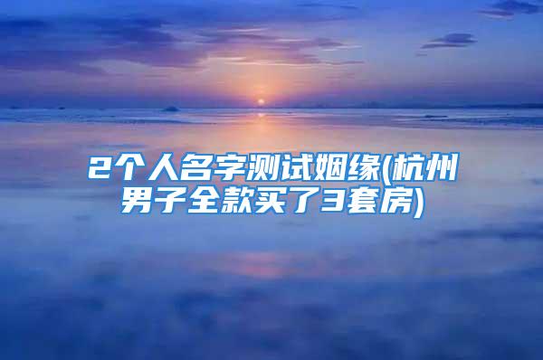 2个人名字测试姻缘(杭州男子全款买了3套房)