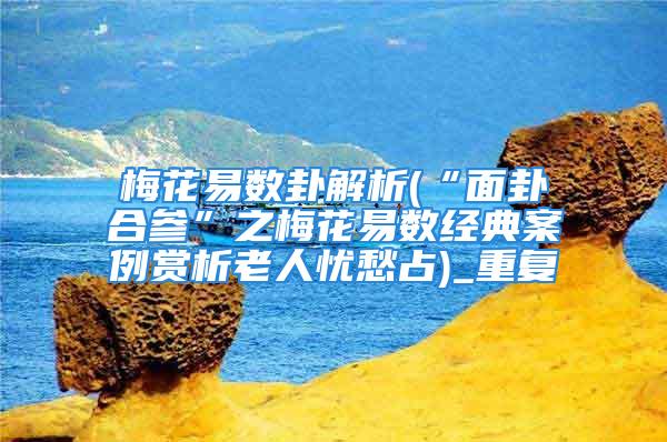 梅花易数卦解析(“面卦合参”之梅花易数经典案例赏析老人忧愁占)_重复