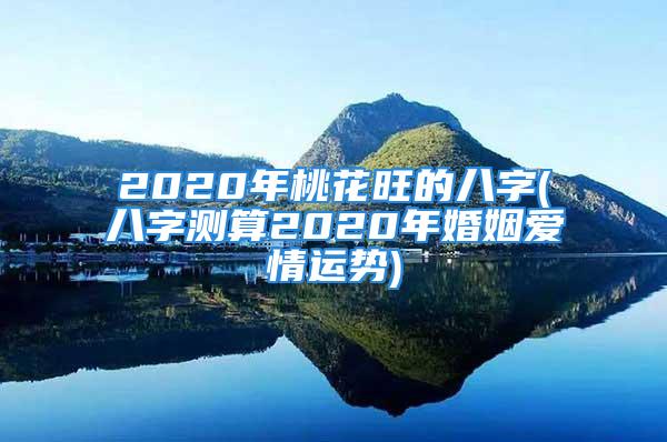 2020年桃花旺的八字(八字测算2020年婚姻爱情运势)