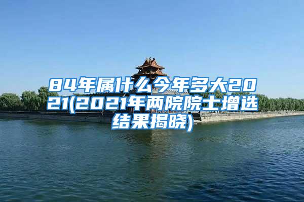 84年属什么今年多大2021(2021年两院院士增选结果揭晓)
